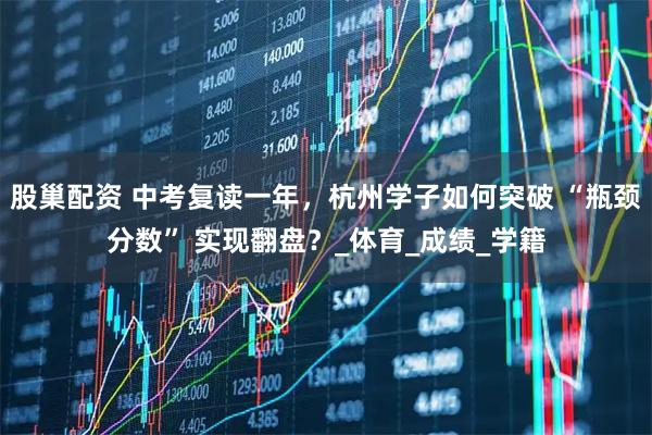 股巢配资 中考复读一年，杭州学子如何突破 “瓶颈分数” 实现翻盘？_体育_成绩_学籍