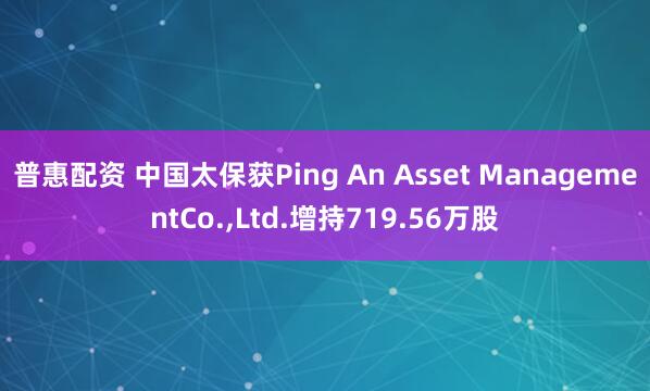 普惠配资 中国太保获Ping An Asset ManagementCo.,Ltd.增持719.56万股