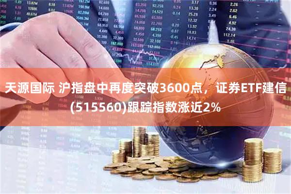 天源国际 沪指盘中再度突破3600点，证券ETF建信(515560)跟踪指数涨近2%