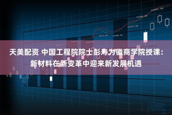天美配资 中国工程院院士彭寿为徽商学院授课：新材料在新变革中迎来新发展机遇