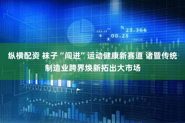 纵横配资 袜子“闯进”运动健康新赛道 诸暨传统制造业跨界焕新拓出大市场