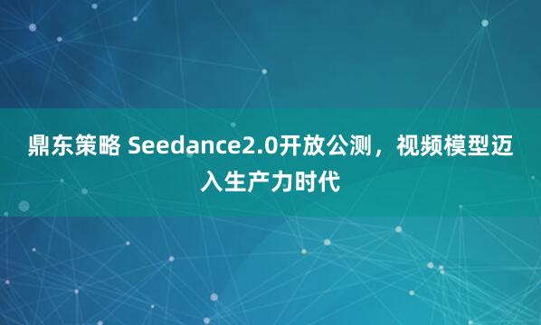 鼎东策略 Seedance2.0开放公测，视频模型迈入生产力时代