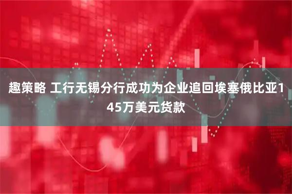 趣策略 工行无锡分行成功为企业追回埃塞俄比亚145万美元货款