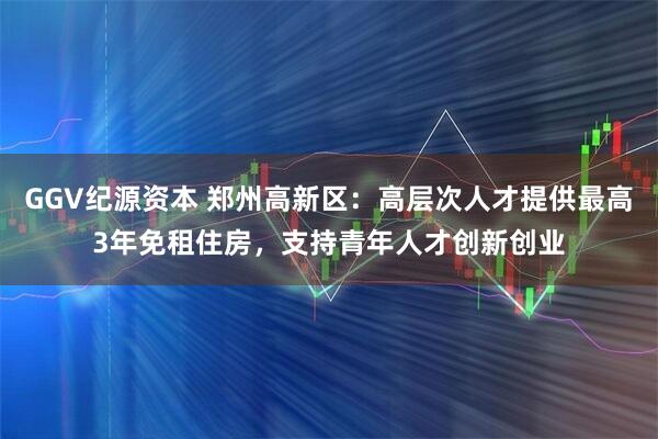GGV纪源资本 郑州高新区：高层次人才提供最高3年免租住房，支持青年人才创新创业