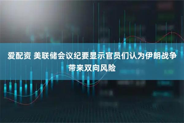 爱配资 美联储会议纪要显示官员们认为伊朗战争带来双向风险