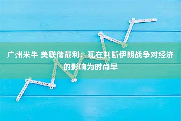 广州米牛 美联储戴利:现在判断伊朗战争对经济的影响为时尚早