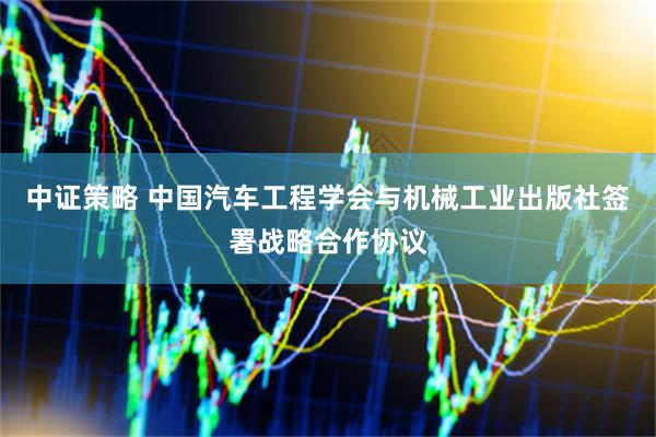中证策略 中国汽车工程学会与机械工业出版社签署战略合作协议