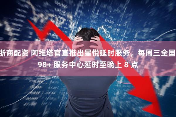 浙商配资 阿维塔官宣推出星悦延时服务，每周三全国 98+ 服务中心延时至晚上 8 点